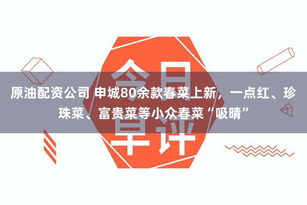 原油配资公司 申城80余款春菜上新，一点红、珍珠菜、富贵菜等小众春菜“吸晴”