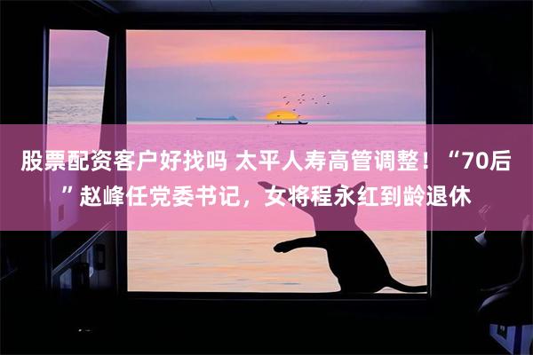 股票配资客户好找吗 太平人寿高管调整！“70后”赵峰任党委书记，女将程永红到龄退休