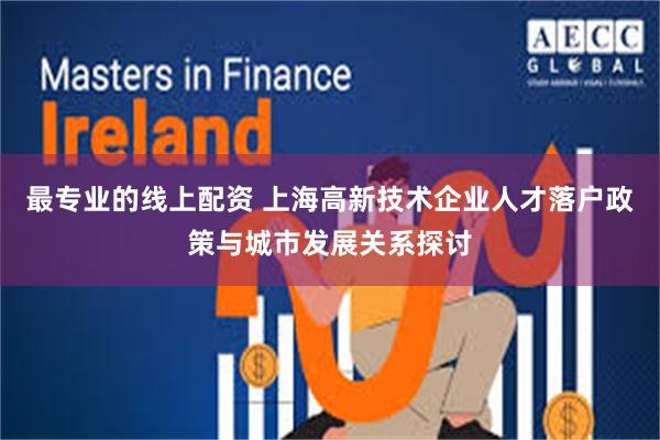 最专业的线上配资 上海高新技术企业人才落户政策与城市发展关系探讨