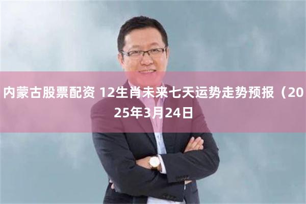 内蒙古股票配资 12生肖未来七天运势走势预报（2025年3月24日