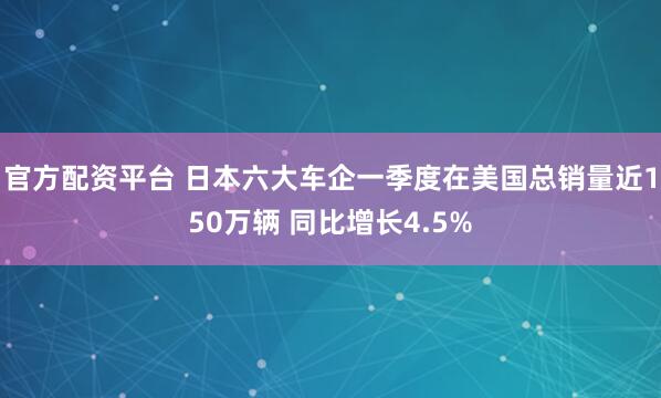 官方配资平台 日本六大车企一季度在美国总销量近150万辆 同比增长4.5%