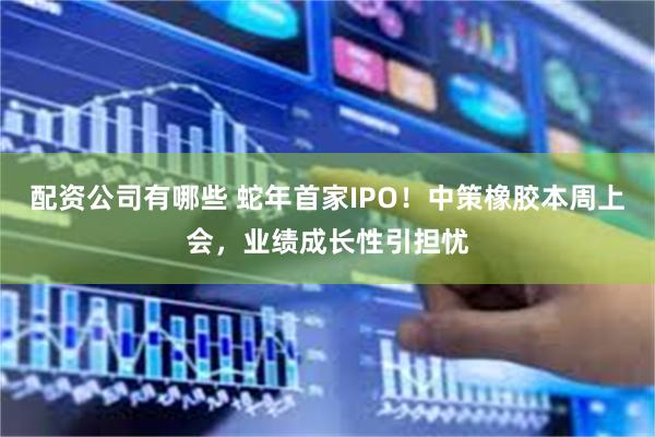 配资公司有哪些 蛇年首家IPO！中策橡胶本周上会，业绩成长性引担忧