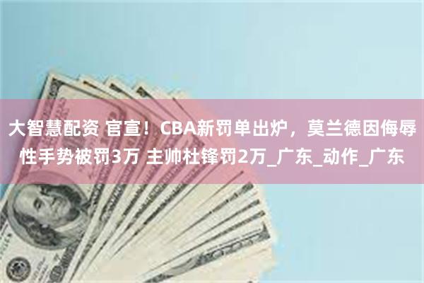 大智慧配资 官宣！CBA新罚单出炉，莫兰德因侮辱性手势被罚3万 主帅杜锋罚2万_广东_动作_广东
