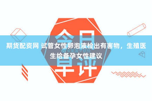 期货配资网 试管女性卵泡液检出有害物，生殖医生给备孕女性建议