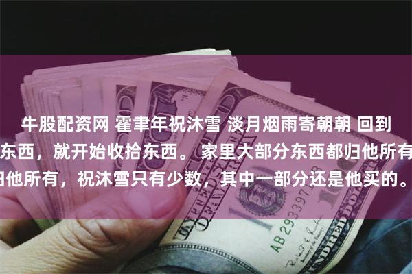 牛股配资网 霍聿年祝沐雪 淡月烟雨寄朝朝 回到家后，霍聿年简单吃了点东西，就开始收拾东西。 家里大部分东西都归他所有，祝沐雪只有少数，其中一部分还是他买的。_江廷臣_契约_先生