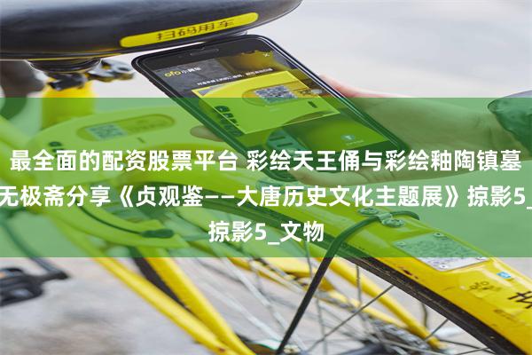 最全面的配资股票平台 彩绘天王俑与彩绘釉陶镇墓兽：无极斋分享《贞观鉴——大唐历史文化主题展》掠影5_文物