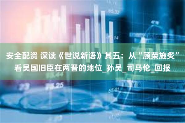 安全配资 深读《世说新语》其五：从“顾荣施炙”看吴国旧臣在两晋的地位_孙吴_司马伦_回报