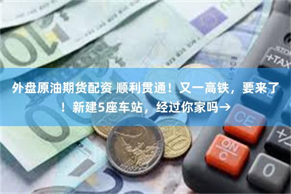 外盘原油期货配资 顺利贯通！又一高铁，要来了！新建5座车站，经过你家吗→