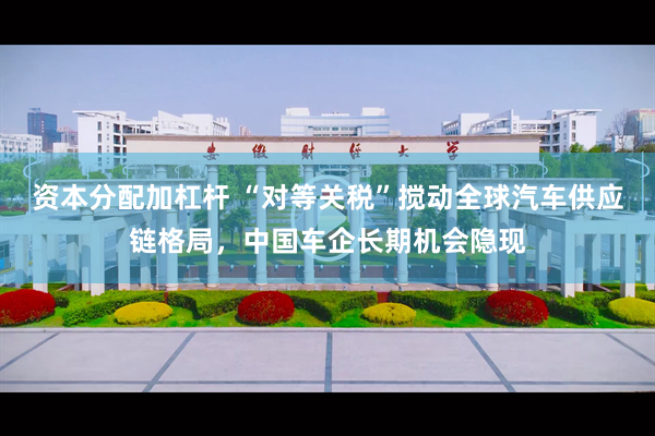 资本分配加杠杆 “对等关税”搅动全球汽车供应链格局，中国车企长期机会隐现