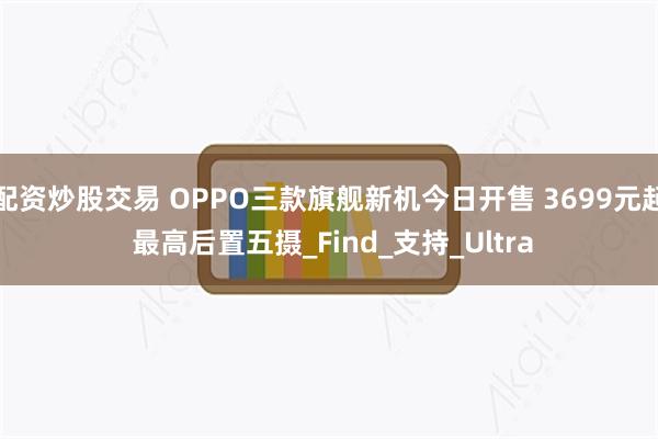 配资炒股交易 OPPO三款旗舰新机今日开售 3699元起 最高后置五摄_Find_支持_Ultra