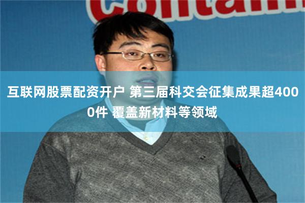 互联网股票配资开户 第三届科交会征集成果超4000件 覆盖新材料等领域