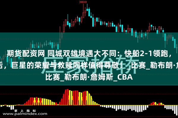 期货配资网 同城双雄境遇大不同：快船2-1领跑，湖人1-2落后，巨星的荣耀与救赎同样值得尊敬！_比赛_勒布朗·詹姆斯_CBA