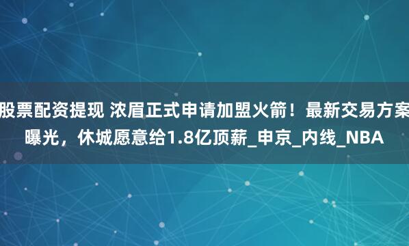 股票配资提现 浓眉正式申请加盟火箭！最新交易方案曝光，休城愿意给1.8亿顶薪_申京_内线_NBA