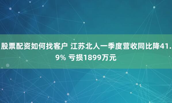 股票配资如何找客户 江苏北人一季度营收同比降41.9% 亏损1899万元