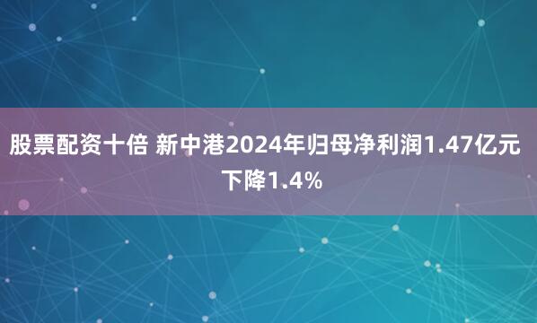 股票配资十倍 新中港2024年归母净利润1.47亿元  下降1.4%