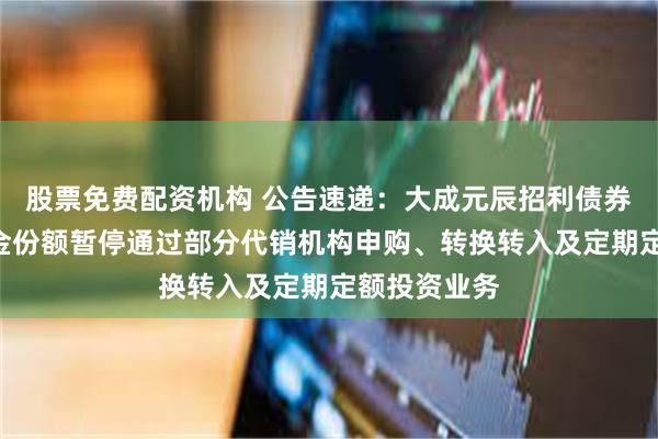 股票免费配资机构 公告速递：大成元辰招利债券基金A类基金份额暂停通过部分代销机构申购、转换转入及定期定额投资业务