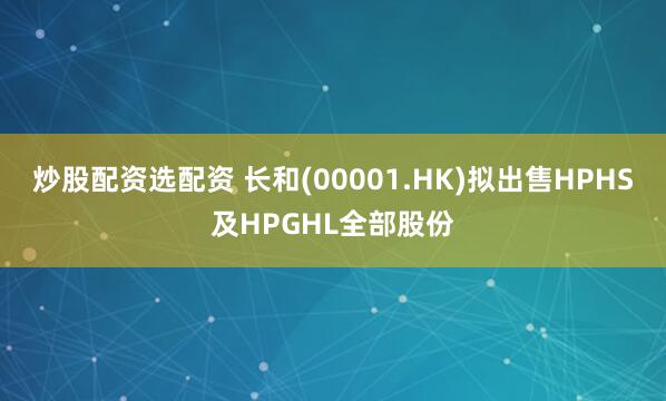 炒股配资选配资 长和(00001.HK)拟出售HPHS及HPGHL全部股份
