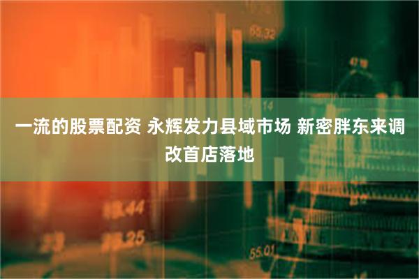 一流的股票配资 永辉发力县域市场 新密胖东来调改首店落地