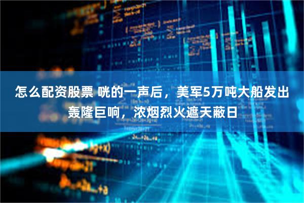 怎么配资股票 咣的一声后，美军5万吨大船发出轰隆巨响，浓烟烈火遮天蔽日