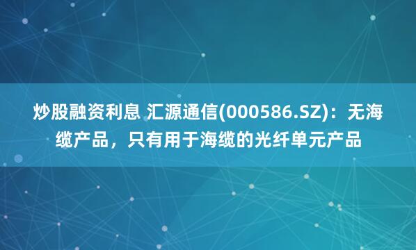 炒股融资利息 汇源通信(000586.SZ)：无海缆产品，只有用于海缆的光纤单元产品