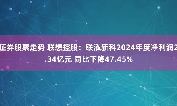 证券股票走势 联想控股：联泓新科2024年度净利润2.34亿元 同比下降47.45%