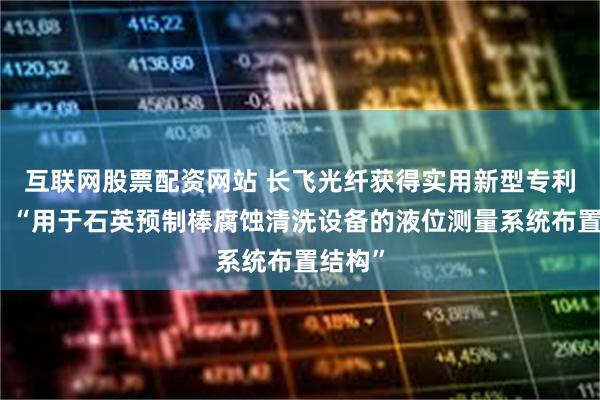 互联网股票配资网站 长飞光纤获得实用新型专利授权：“用于石英预制棒腐蚀清洗设备的液位测量系统布置结构”