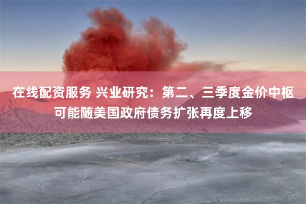 在线配资服务 兴业研究：第二、三季度金价中枢可能随美国政府债务扩张再度上移