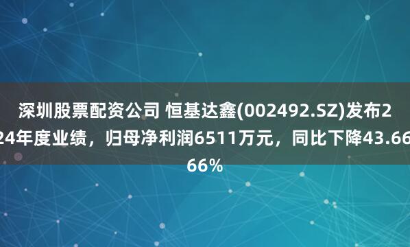 深圳股票配资公司 恒基达鑫(002492.SZ)发布2024年度业绩，归母净利润6511万元，同比下降43.66%