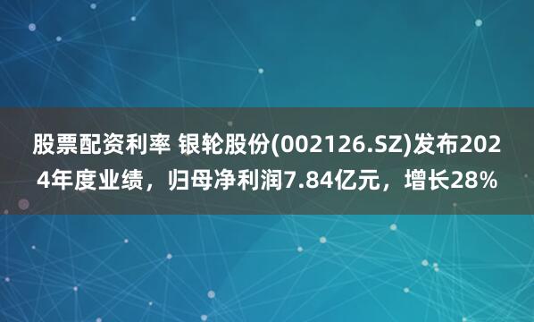 股票配资利率 银轮股份(002126.SZ)发布2024年度业绩，归母净利润7.84亿元，增长28%