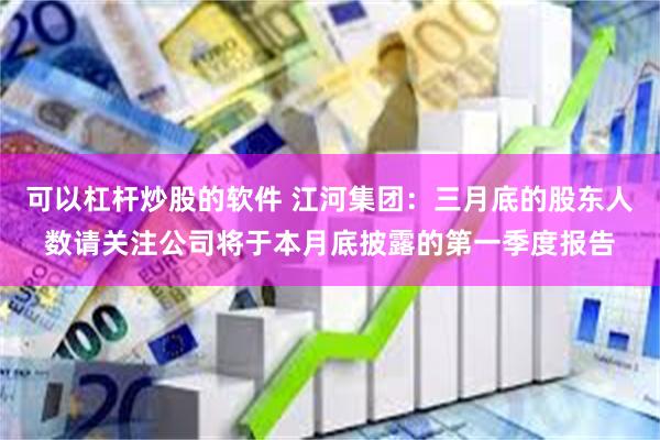可以杠杆炒股的软件 江河集团：三月底的股东人数请关注公司将于本月底披露的第一季度报告