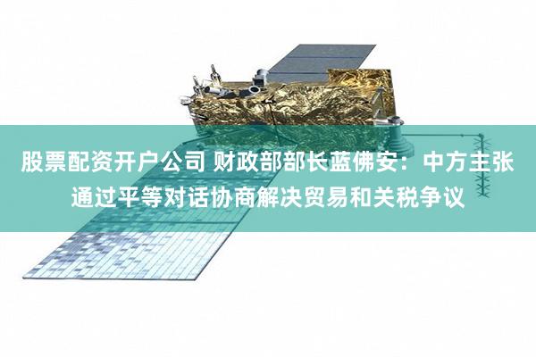 股票配资开户公司 财政部部长蓝佛安：中方主张通过平等对话协商解决贸易和关税争议