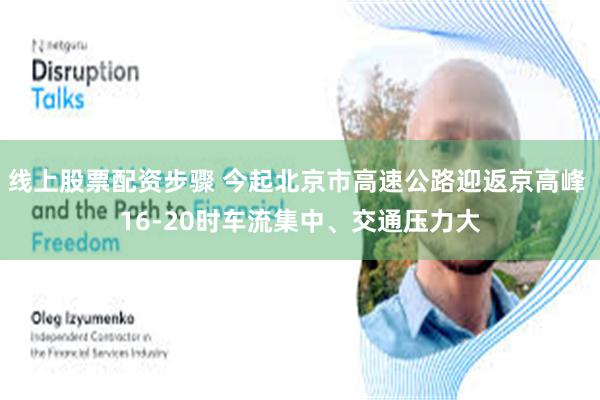 线上股票配资步骤 今起北京市高速公路迎返京高峰 16-20时车流集中、交通压力大