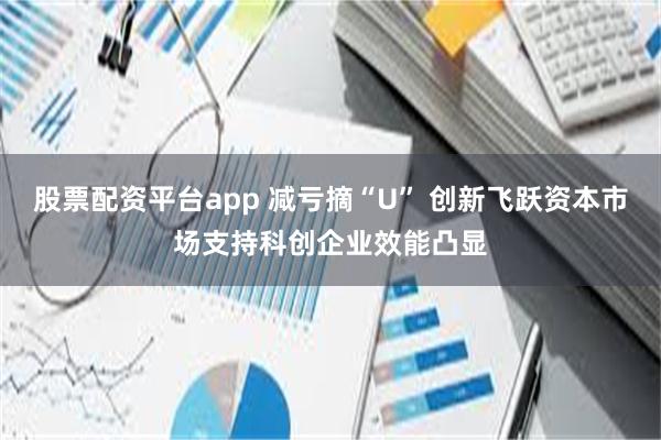 股票配资平台app 减亏摘“U” 创新飞跃资本市场支持科创企业效能凸显