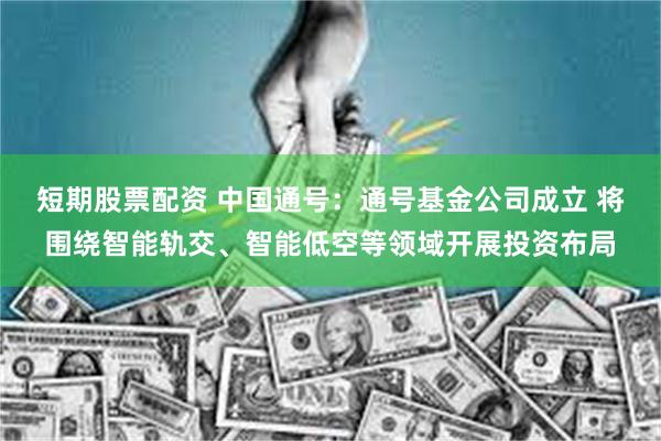 短期股票配资 中国通号：通号基金公司成立 将围绕智能轨交、智能低空等领域开展投资布局