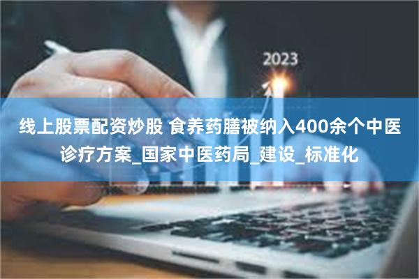 线上股票配资炒股 食养药膳被纳入400余个中医诊疗方案_国家中医药局_建设_标准化