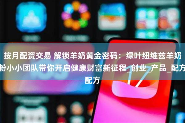 按月配资交易 解锁羊奶黄金密码：绿叶纽维兹羊奶粉小小团队带你开启健康财富新征程_创业_产品_配方