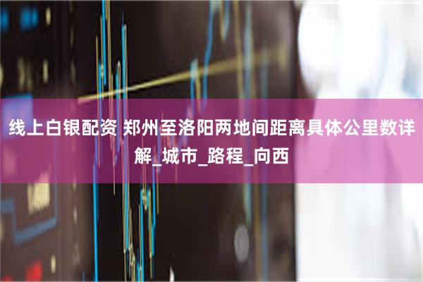 线上白银配资 郑州至洛阳两地间距离具体公里数详解_城市_路程_向西