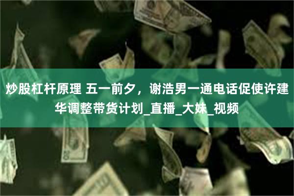 炒股杠杆原理 五一前夕，谢浩男一通电话促使许建华调整带货计划_直播_大妹_视频