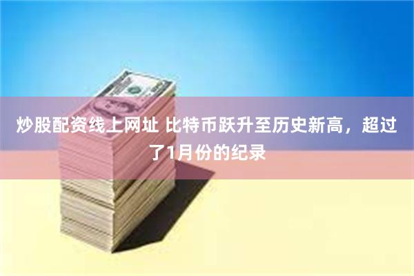 炒股配资线上网址 比特币跃升至历史新高，超过了1月份的纪录