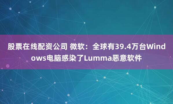 股票在线配资公司 微软：全球有39.4万台Windows电脑感染了Lumma恶意软件