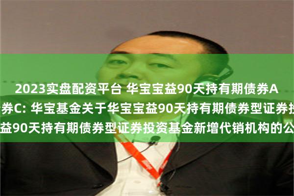 2023实盘配资平台 华宝宝益90天持有期债券A,华宝宝益90天持有期债券C: 华宝基金关于华宝宝益90天持有期债券型证券投资基金新增代销机构的公告