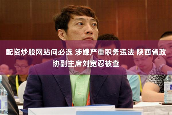配资炒股网站问必选 涉嫌严重职务违法 陕西省政协副主席刘宽忍被查
