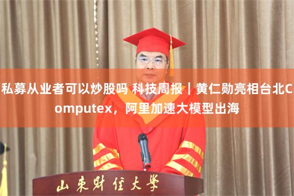 私募从业者可以炒股吗 科技周报｜黄仁勋亮相台北Computex，阿里加速大模型出海