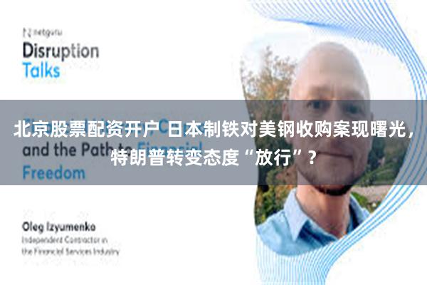 北京股票配资开户 日本制铁对美钢收购案现曙光，特朗普转变态度“放行”？