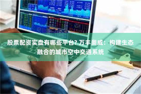 股票配资实盘有哪些平台? 万丰奥威：构建生态融合的城市空中交通系统