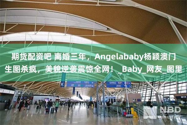 期货配资吧 离婚三年，Angelababy杨颖澳门生图杀疯，美貌逆袭震惊全网！_Baby_网友_图里