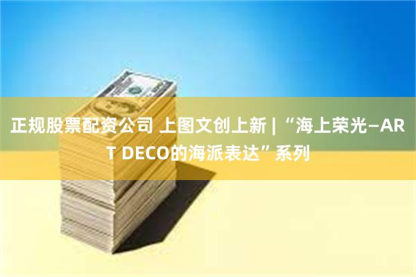 正规股票配资公司 上图文创上新 | “海上荣光—ART DECO的海派表达”系列