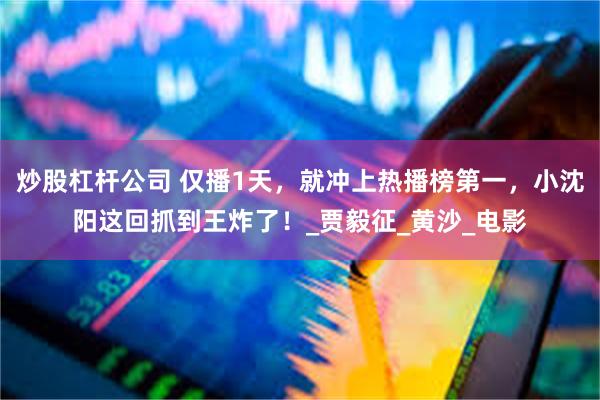 炒股杠杆公司 仅播1天，就冲上热播榜第一，小沈阳这回抓到王炸了！_贾毅征_黄沙_电影