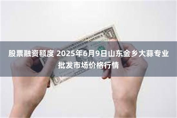 股票融资额度 2025年6月9日山东金乡大蒜专业批发市场价格行情