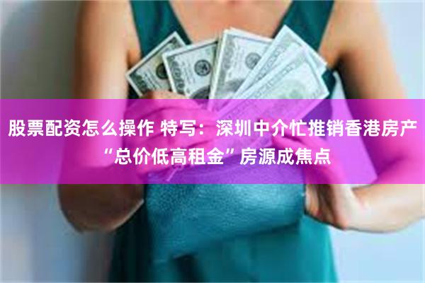 股票配资怎么操作 特写：深圳中介忙推销香港房产 “总价低高租金”房源成焦点